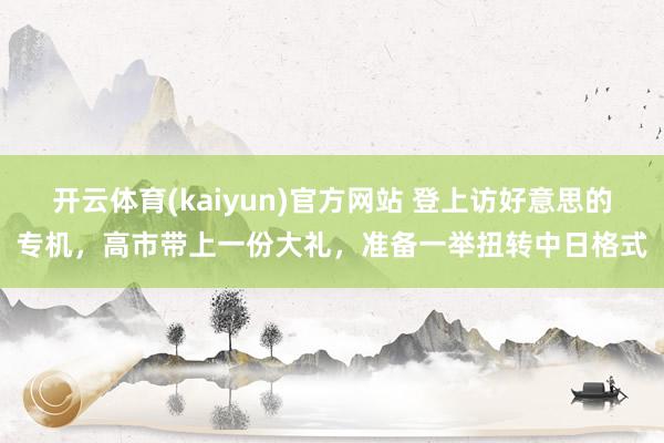 开云体育(kaiyun)官方网站 登上访好意思的专机，高市带上一份大礼，准备一举扭转中日格式