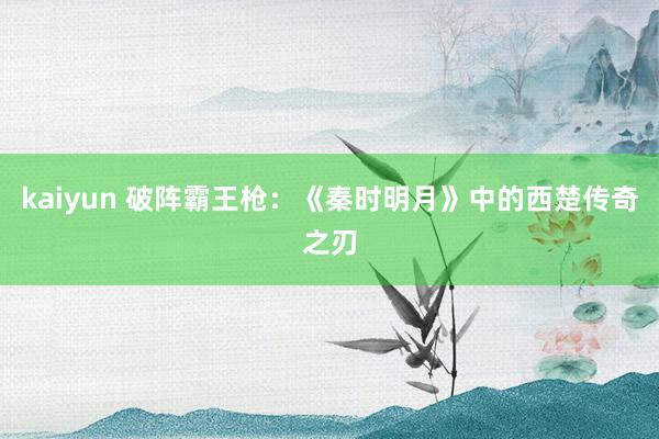 kaiyun 破阵霸王枪：《秦时明月》中的西楚传奇之刃