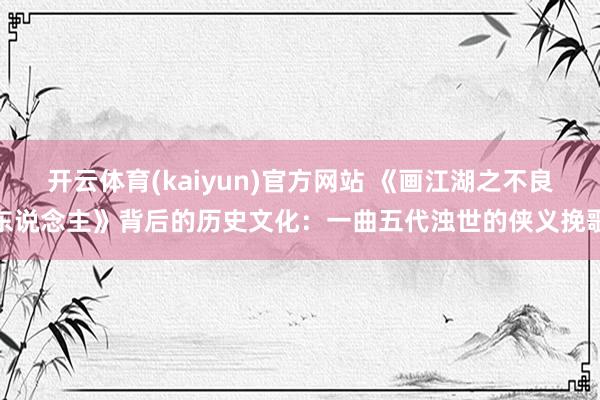 开云体育(kaiyun)官方网站 《画江湖之不良东说念主》背后的历史文化：一曲五代浊世的侠义挽歌