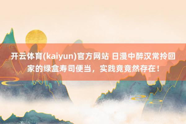 开云体育(kaiyun)官方网站 日漫中醉汉常拎回家的绿盒寿司便当，实践竟竟然存在！