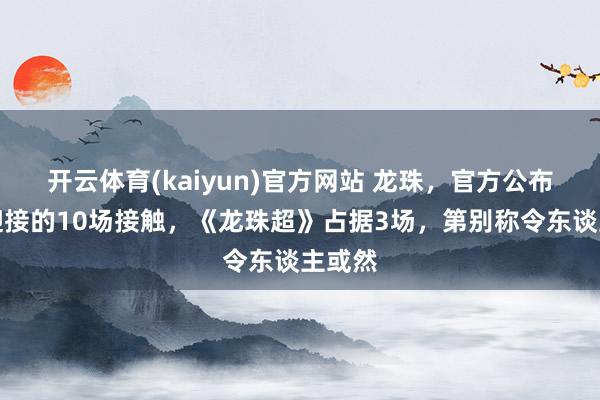 开云体育(kaiyun)官方网站 龙珠，官方公布最受迎接的10场接触，《龙珠超》占据3场，第别称令东谈主或然