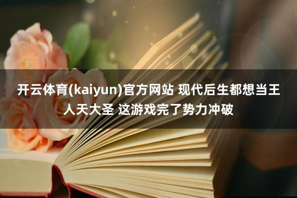 开云体育(kaiyun)官方网站 现代后生都想当王人天大圣 这游戏完了势力冲破