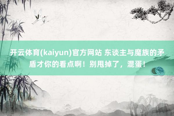 开云体育(kaiyun)官方网站 东谈主与魔族的矛盾才你的看点啊！别甩掉了，混蛋！