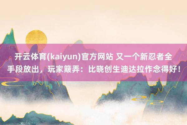 开云体育(kaiyun)官方网站 又一个新忍者全手段放出，玩家簸弄：比晓创生迪达拉作念得好！