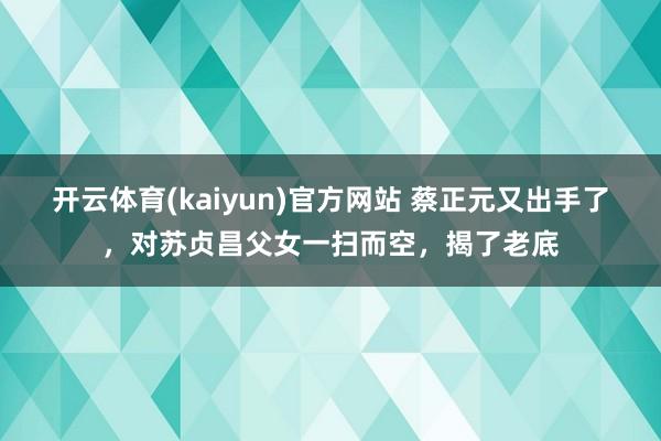 开云体育(kaiyun)官方网站 蔡正元又出手了，对苏贞昌父女一扫而空，揭了老底