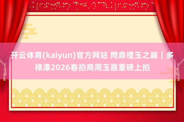 开云体育(kaiyun)官方网站 問鼎禮玉之巔｜多祿溙2026春拍商周玉器重磅上拍