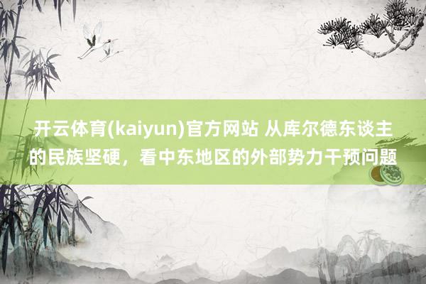 开云体育(kaiyun)官方网站 从库尔德东谈主的民族坚硬，看中东地区的外部势力干预问题