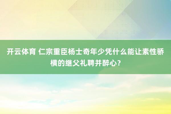 开云体育 仁宗重臣杨士奇年少凭什么能让素性骄横的继父礼聘并醉心？