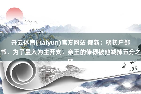 开云体育(kaiyun)官方网站 郁新：明初户部尚书，为了量入为主开支，亲王的俸禄被他减掉五分之四
