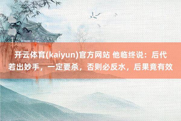 开云体育(kaiyun)官方网站 他临终说：后代若出妙手，一定要杀，否则必反水，后果竟有效
