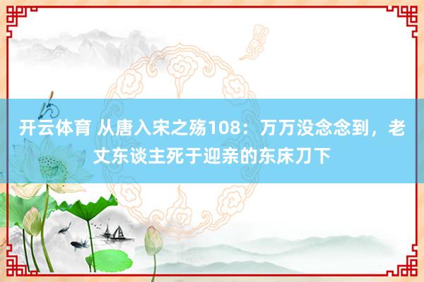 开云体育 从唐入宋之殇108：万万没念念到，老丈东谈主死于迎亲的东床刀下