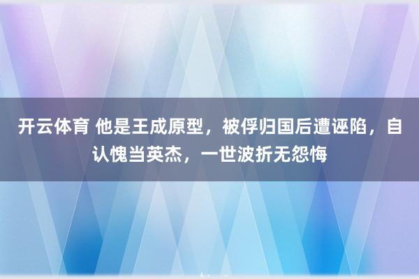 开云体育 他是王成原型，被俘归国后遭诬陷，自认愧当英杰，一世波折无怨悔