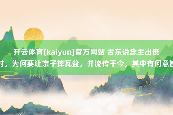 开云体育(kaiyun)官方网站 古东说念主出丧时，为何要让宗子摔瓦盆，并流传于今，其中有何意旨