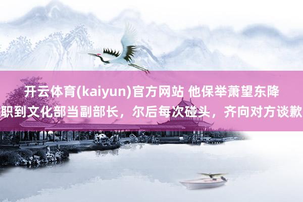 开云体育(kaiyun)官方网站 他保举萧望东降职到文化部当副部长，尔后每次碰头，齐向对方谈歉