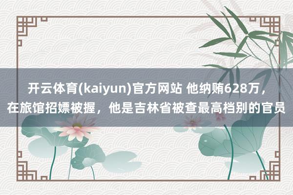 开云体育(kaiyun)官方网站 他纳贿628万，在旅馆招嫖被握，他是吉林省被查最高档别的官员