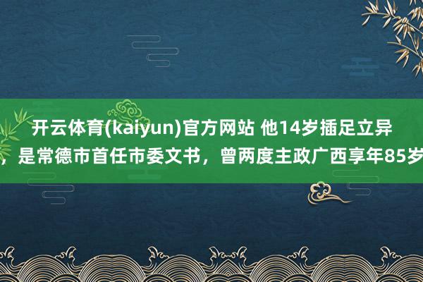 开云体育(kaiyun)官方网站 他14岁插足立异，是常德市首任市委文书，曾两度主政广西享年85岁