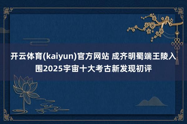 开云体育(kaiyun)官方网站 成齐明蜀端王陵入围2025宇宙十大考古新发现初评
