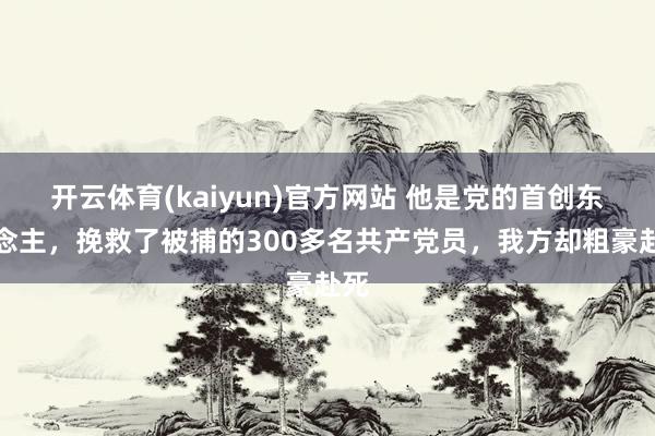 开云体育(kaiyun)官方网站 他是党的首创东说念主，挽救了被捕的300多名共产党员，我方却粗豪赴死