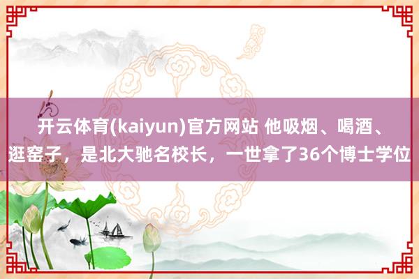 开云体育(kaiyun)官方网站 他吸烟、喝酒、逛窑子，是北大驰名校长，一世拿了36个博士学位
