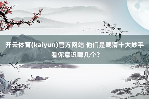 开云体育(kaiyun)官方网站 他们是晚清十大妙手 看你意识哪几个？