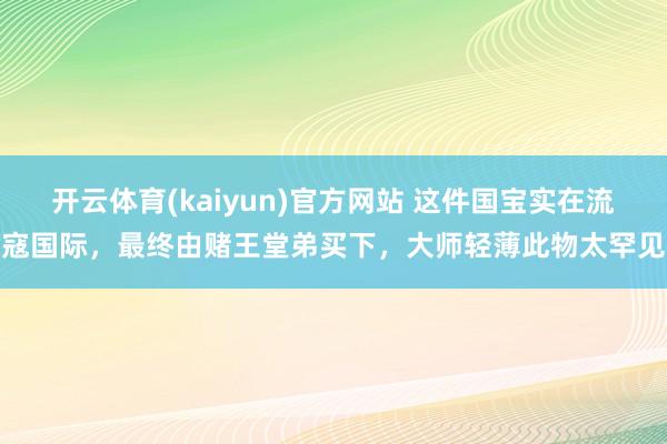 开云体育(kaiyun)官方网站 这件国宝实在流寇国际，最终由赌王堂弟买下，大师轻薄此物太罕见