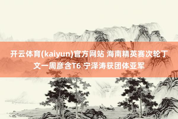 开云体育(kaiyun)官方网站 海南精英赛次轮丁文一周彦含T6 宁泽涛获团体亚军