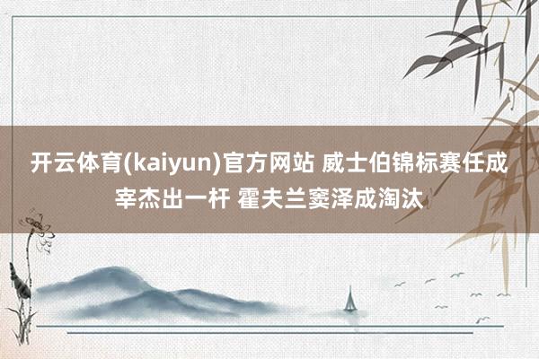 开云体育(kaiyun)官方网站 威士伯锦标赛任成宰杰出一杆 霍夫兰窦泽成淘汰