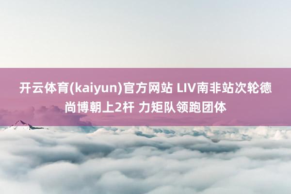 开云体育(kaiyun)官方网站 LIV南非站次轮德尚博朝上2杆 力矩队领跑团体