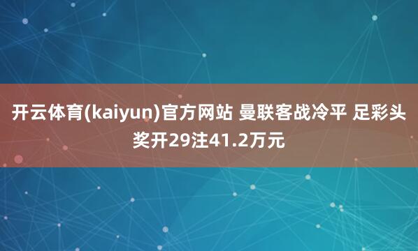 开云体育(kaiyun)官方网站 曼联客战冷平 足彩头奖开29注41.2万元