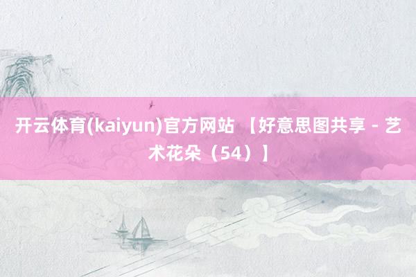 开云体育(kaiyun)官方网站 【好意思图共享 - 艺术花朵（54）】