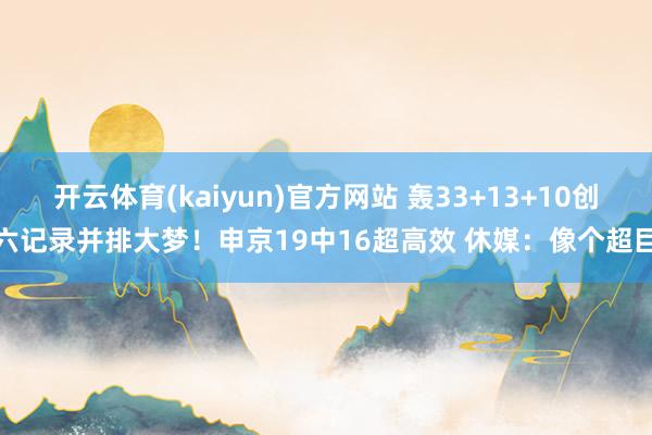 开云体育(kaiyun)官方网站 轰33+13+10创六记录并排大梦！申京19中16超高效 休媒：像个超巨