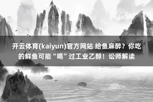 开云体育(kaiyun)官方网站 给鱼麻醉？你吃的鲜鱼可能“喝”过工业乙醇！讼师解读