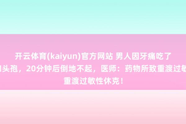 开云体育(kaiyun)官方网站 男人因牙痛吃了散利痛和头孢，20分钟后倒地不起，医师：药物所致重渡过敏性休克！