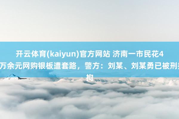 开云体育(kaiyun)官方网站 济南一市民花46万余元网购银板遭套路，警方：刘某、刘某勇已被刑拘