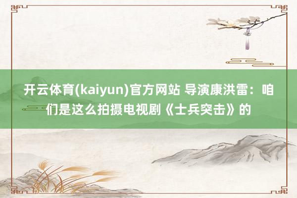开云体育(kaiyun)官方网站 导演康洪雷：咱们是这么拍摄电视剧《士兵突击》的