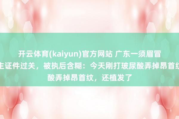开云体育(kaiyun)官方网站 广东一须眉冒用他东说念主证件过关，被执后含糊：今天刚打玻尿酸弄掉昂首纹，还植发了