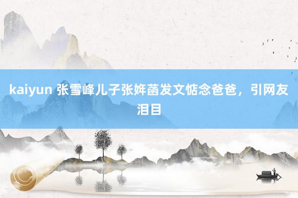 kaiyun 张雪峰儿子张姩菡发文惦念爸爸，引网友泪目