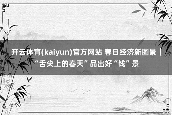 开云体育(kaiyun)官方网站 春日经济新图景｜“舌尖上的春天”品出好“钱”景