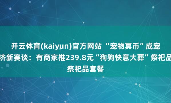开云体育(kaiyun)官方网站 “宠物冥币”成宠物经济新赛谈：有商家推239.8元“狗狗快意大葬”祭祀品套餐
