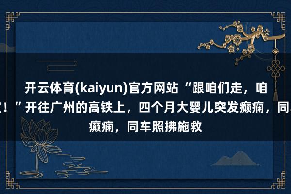开云体育(kaiyun)官方网站 “跟咱们走，咱们能救宝宝！”开往广州的高铁上，四个月大婴儿突发癫痫，同车照拂施救