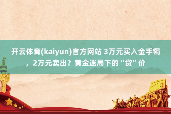 开云体育(kaiyun)官方网站 3万元买入金手镯，2万元卖出？黄金迷局下的“贷”价