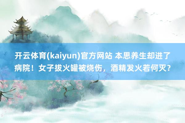 开云体育(kaiyun)官方网站 本思养生却进了病院！女子拔火罐被烧伤，酒精发火若何灭？