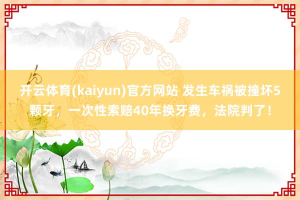 开云体育(kaiyun)官方网站 发生车祸被撞坏5颗牙，一次性索赔40年换牙费，法院判了！