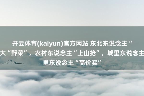 开云体育(kaiyun)官方网站 东北东说念主“最爱”的8大“野菜”，农村东说念主“上山抢”，城里东说念主“高价买”
