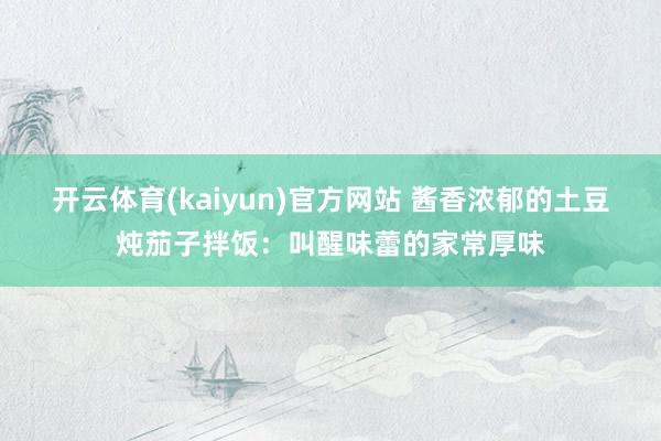 开云体育(kaiyun)官方网站 酱香浓郁的土豆炖茄子拌饭：叫醒味蕾的家常厚味