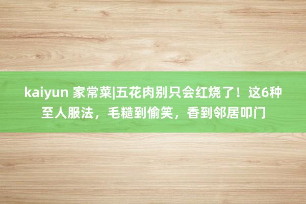kaiyun 家常菜|五花肉别只会红烧了！这6种至人服法，毛糙到偷笑，香到邻居叩门