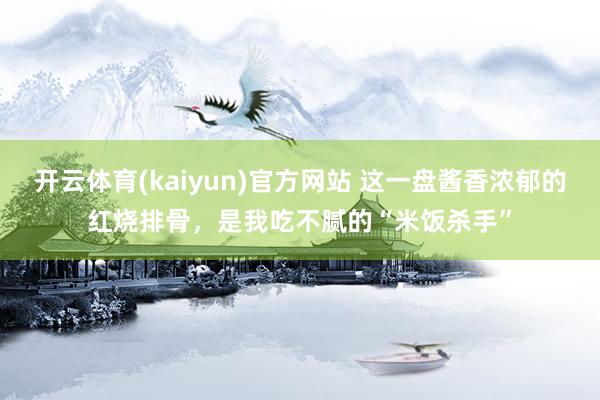 开云体育(kaiyun)官方网站 这一盘酱香浓郁的红烧排骨，是我吃不腻的“米饭杀手”