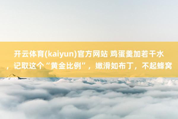开云体育(kaiyun)官方网站 鸡蛋羹加若干水，记取这个“黄金比例”，嫩滑如布丁，不起蜂窝