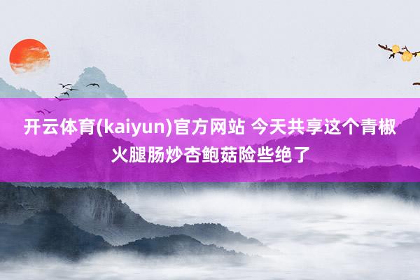 开云体育(kaiyun)官方网站 今天共享这个青椒火腿肠炒杏鲍菇险些绝了