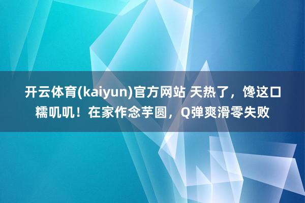 开云体育(kaiyun)官方网站 天热了，馋这口糯叽叽！在家作念芋圆，Q弹爽滑零失败